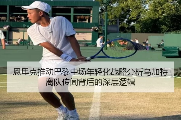 恩里克推动巴黎中场年轻化战略分析乌加特离队传闻背后的深层逻辑